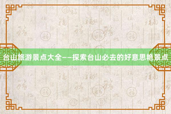 台山旅游景点大全——探索台山必去的好意思艳景点