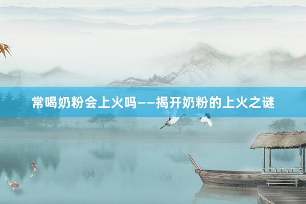 常喝奶粉会上火吗——揭开奶粉的上火之谜