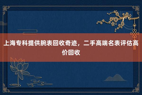 上海专科提供腕表回收奇迹，二手高端名表评估高价回收