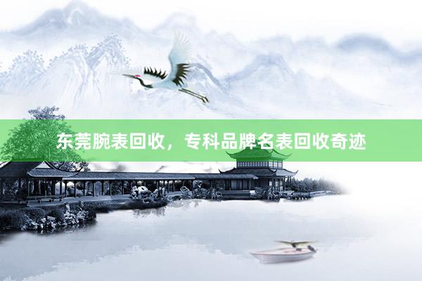 东莞腕表回收，专科品牌名表回收奇迹