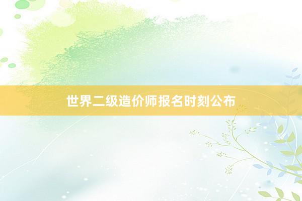 世界二级造价师报名时刻公布